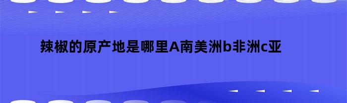 辣椒的原产地是哪里A南美洲b非洲c亚洲d北美洲