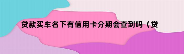 贷款买车名下有信用卡分期会查到吗（贷款买车名下有信用卡分期会查到吗怎么查）