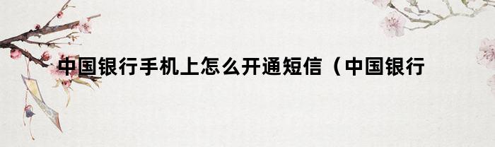 中国银行手机上怎么开通短信（中国银行怎么在手机上开通短信服务）