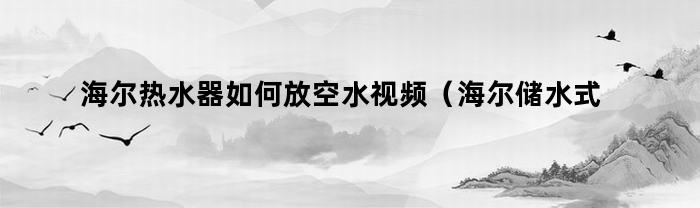 海尔热水器如何放空水视频（海尔储水式电热水器怎么放水视频）