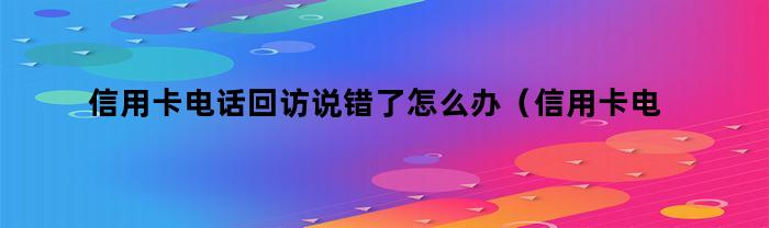 信用卡电话回访说错了怎么办（信用卡电话回访说错了怎么办理）