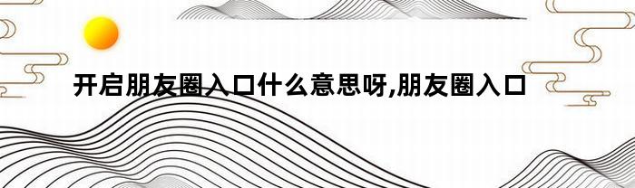开启朋友圈入口什么意思呀,朋友圈入口是什么意思(开启朋友圈入口什么意思呀,朋友圈入口是什么)