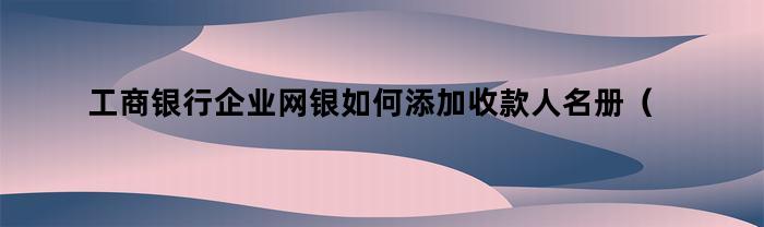 工商银行企业网银如何添加收款人名册（企业网银收款人名册怎么删除）