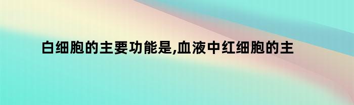 白细胞的主要功能是,血液中红细胞的主要功能是（白细胞的主要功能是,血液中红细胞的主要功能是什么）