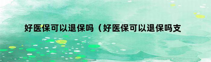 好医保可以退保吗（好医保可以退保吗支付宝）