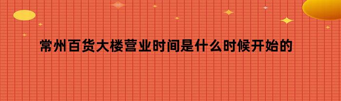 常州百货大楼营业时间是什么时候开始的