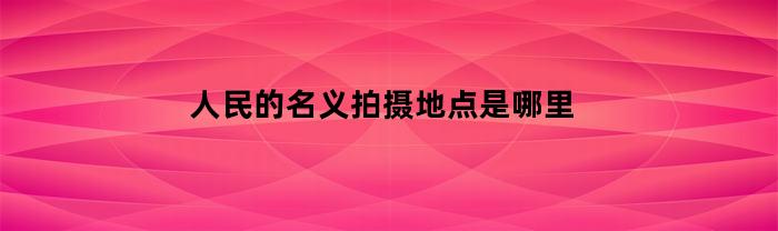 人民的名义拍摄地点是哪里