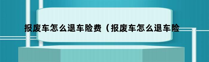 报废车怎么退车险费（报废车怎么退车险啊）