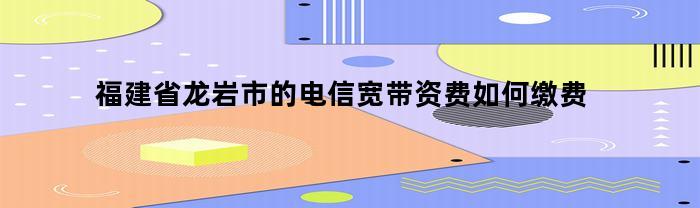 福建省龙岩市的电信宽带资费如何缴费