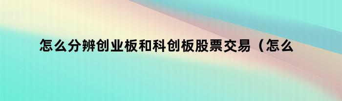 怎么分辨创业板和科创板股票交易（怎么分辨创业板和科创板股票的区别）