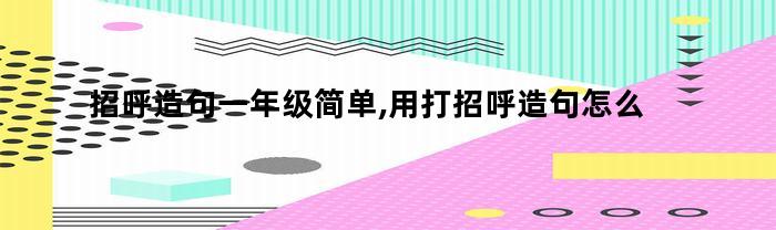 招呼造句一年级简单,用打招呼造句怎么写（招呼造句一年级简单,用打招呼造句怎么造句）