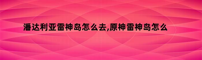 潘达利亚雷神岛怎么去,原神雷神岛怎么去啊（潘达利亚如何去雷神岛）