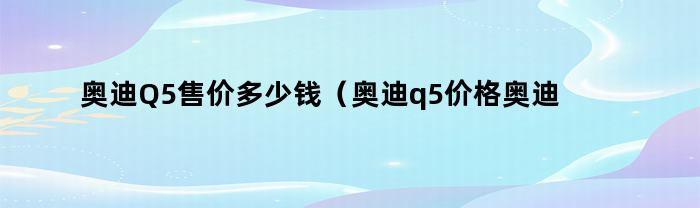 奥迪Q5售价多少钱（奥迪q5价格奥迪q5多少钱）