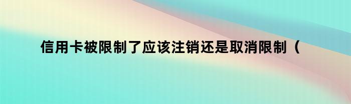 信用卡被限制了应该注销还是取消限制（能取消信用卡吗）