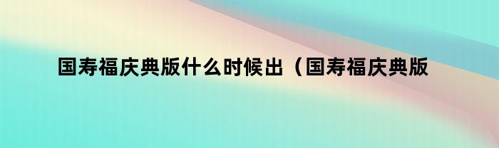 国寿福庆典版什么时候出（国寿福庆典版是什么时间上市的）