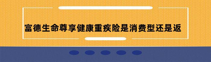 富德生命尊享健康重疾险是消费型还是返还型（富德生命尊享健康重大疾病险怎么样）