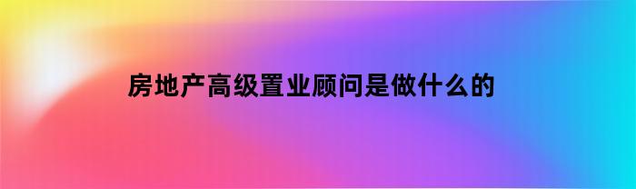 房地产高级置业顾问是做什么的