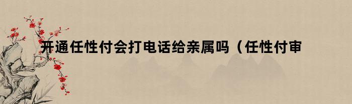 开通任性付会打电话给亲属吗（任性付审核会打亲属电话吗）