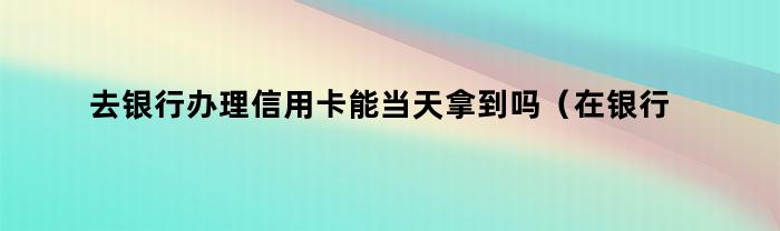 去银行办理信用卡能当天拿到吗（在银行办的信用卡几天可以下来）
