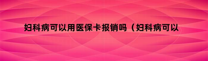 妇科病可以用医保卡报销吗（妇科病可以用医保卡报销吗多少钱）