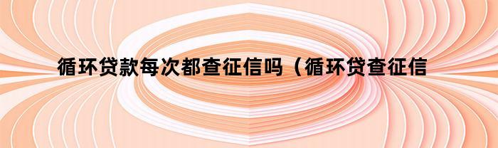 循环贷款每次都查征信吗(循环贷查征信吗)