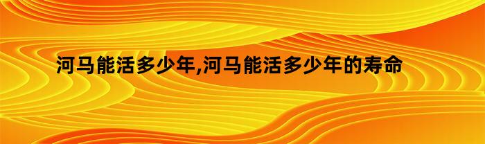 河马能活多少年,河马能活多少年的寿命（河马可以活多少年）