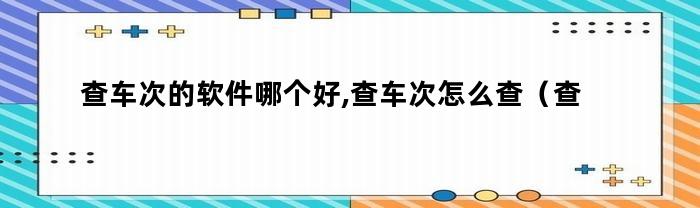 查车次的软件哪个好,查车次怎么查(查车次的软件哪个好,查车次怎么查不到)