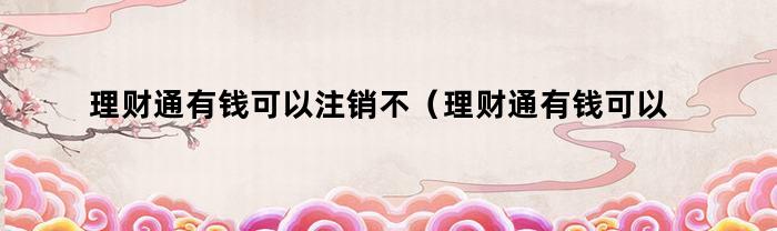 理财通有钱可以注销不（理财通有钱可以注销不注销吗）