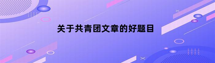 关于共青团文章的好题目