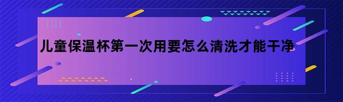 儿童保温杯第一次用要怎么清洗才能干净