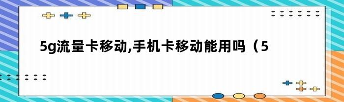 5g流量卡移动,手机卡移动能用吗（5g流量卡移动,手机卡移动可以用吗）