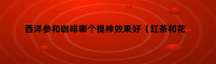 西洋参和咖啡哪个提神效果好（红茶和花茶哪个更提神）