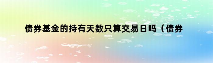 债券基金的持有天数只算交易日吗（债券基金的持有天数只算交易日吗为什么）