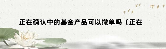 正在确认中的基金产品可以撤单吗（正在确认中的基金产品可以撤单吗为什么）