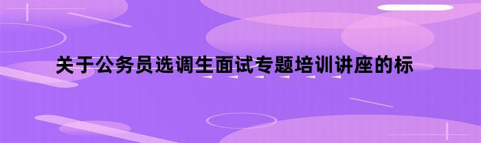 关于公务员选调生面试专题培训讲座的标题