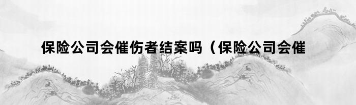 保险公司会催伤者结案吗（保险公司会催伤者结案吗知乎）