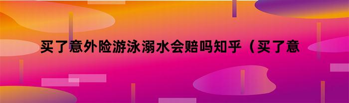 买了意外险游泳溺水会赔吗知乎（买了意外险游泳溺水会赔吗多少钱）