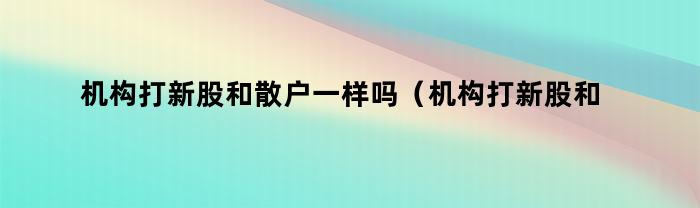 机构打新股和散户一样吗（机构打新股和散户一样吗知乎）