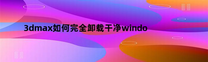 3dmax如何完全卸载干净windows11