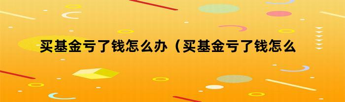 买基金亏了钱怎么办(买基金亏了钱怎么办理)