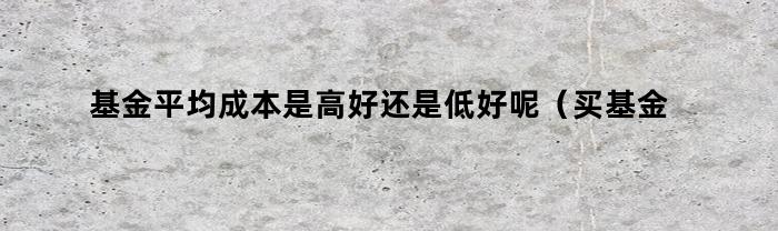 基金平均成本是高好还是低好呢（买基金平均成本高好还是低好）