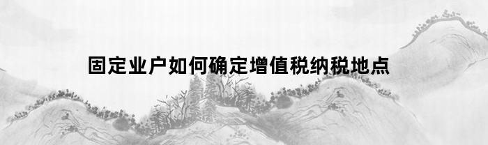 固定业户如何确定增值税纳税地点？详细解析与建议