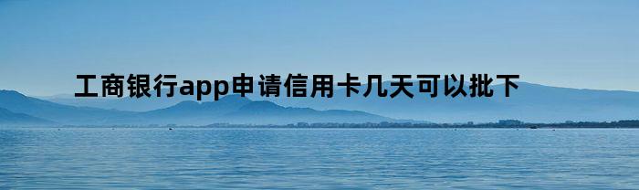 工商银行app申请信用卡几天可以批下来（信用卡几天可以批下来）