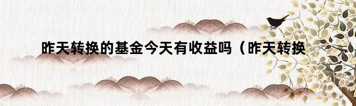 昨天转换的基金今天有收益吗（昨天转换的基金今天有收益吗知乎）