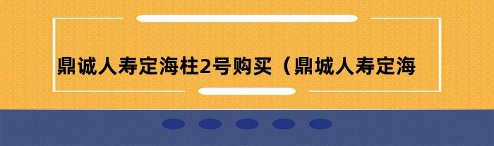 鼎诚人寿定海柱2号购买（鼎城人寿定海柱2号）