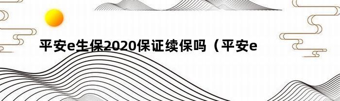 平安e生保2020保证续保吗(平安e生保证20年续保)