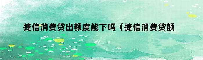 捷信消费贷出额度能下吗（捷信消费贷额度是多少）