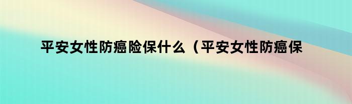 平安女性防癌险保什么（平安女性防癌保险怎么样）