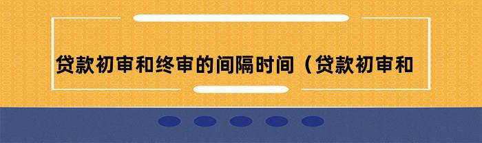 贷款初审和终审的间隔时间（贷款初审和终审的间隔多久）