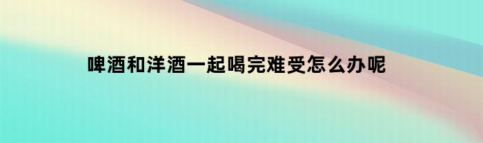 喝完啤酒和洋酒后感到不适怎么办？